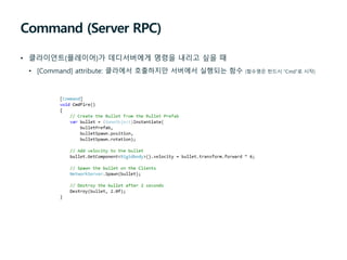 Command (Server RPC)
• 클라이언트(플레이어)가 데디서버에게 명령을 내리고 싶을 때
• [Command] attribute: 클라에서 호출하지만 서버에서 실행되는 함수 (함수명은 반드시 “Cmd”로 시작)
 