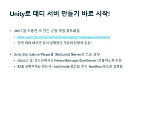 Unity로 데디 서버 만들기 바로 시작!
• UNET을 사용한 초 간단 슈팅 게임 튜토리얼
• https://unity3d.com/kr/learn/tutorials/topics/multiplayer-networking
• 한번 따라 해보면 앞서 설명했던 개념이 한방에 잡힘!
• Unity Standalone Player를 Dedicated Server로 쓰는 경우
• (Quiz의 답) 코드상에서는 NetworkManager.StartServer() 호출하도록 수정
• EXE 실행시에는 반드시 –batchmode 옵션을 주기: headless 모드로 실행됨
 