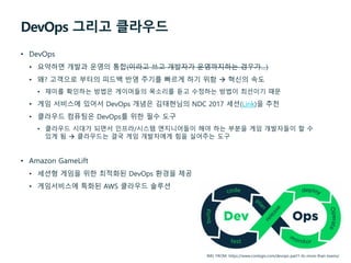 DevOps 그리고 클라우드
• DevOps
• 요약하면 개발과 운영의 통합(이라고 쓰고 개발자가 운영까지하는 경우가…)
• 왜? 고객으로 부터의 피드백 반영 주기를 빠르게 하기 위함  혁신의 속도
• 재미를 확인하는 방법은 게이머들의 목소리를 듣고 수정하는 방법이 최선이기 때문
• 게임 서비스에 있어서 DevOps 개념은 김태현님의 NDC 2017 세션(Link)을 추천
• 클라우드 컴퓨팅은 DevOps를 위한 필수 도구
• 클라우드 시대가 되면서 인프라/시스템 엔지니어들이 해야 하는 부분을 게임 개발자들이 할 수
있게 됨  클라우드는 결국 게임 개발자에게 힘을 실어주는 도구
• Amazon GameLift
• 세션형 게임을 위한 최적화된 DevOps 환경을 제공
• 게임서비스에 특화된 AWS 클라우드 솔루션
IMG FROM: https://www.contegix.com/devops-part1-its-more-than-teams/
 