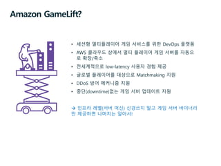 Amazon GameLift?
• 세션형 멀티플레이어 게임 서비스를 위한 DevOps 플랫폼
• AWS 클라우드 상에서 멀티 플레이어 게임 서버를 자동으
로 확장/축소
• 전세계적으로 low-latency 사용자 경험 제공
• 글로벌 플레이어를 대상으로 Matchmaking 지원
• DDoS 방어 메커니즘 지원
• 중단(downtime)없는 게임 서버 업데이트 지원
 인프라 레벨(서버 머신) 신경쓰지 말고 게임 서버 바이너리
만 제공하면 나머지는 알아서!
 