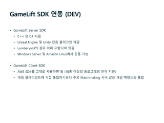 GameLift SDK 연동 (DEV)
• GameLift Server SDK
• C++ 및 C# 지원
• Unreal Engine 및 Unity 전용 플러그인 제공
• Lumberyard의 경우 이미 포함되어 있음
• Windows Server 및 Amazon Linux에서 운용 가능
• GameLift Client SDK
• AWS SDK를 그대로 사용하면 됨 (10종 이상의 프로그래밍 언어 지원)
• 게임 클라이언트에 직접 통합하기보다 주로 Matchmaking 서버 같은 게임 백엔드와 통합
 