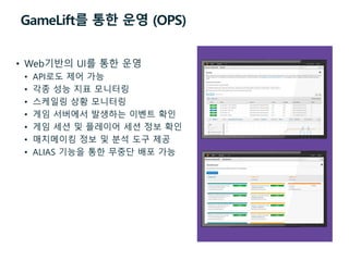 GameLift를 통한 운영 (OPS)
• Web기반의 UI를 통한 운영
• API로도 제어 가능
• 각종 성능 지표 모니터링
• 스케일링 상황 모니터링
• 게임 서버에서 발생하는 이벤트 확인
• 게임 세션 및 플레이어 세션 정보 확인
• 매치메이킹 정보 및 분석 도구 제공
• ALIAS 기능을 통한 무중단 배포 가능
 