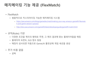 매치메이킹 기능 제공 (FlexMatch)
• FlexMatch
• 범용적으로 커스터마이징 가능한 매치메이킹 시스템
– https://aws.amazon.com/blogs/gamedev/matchmaking-your-way-amazon-gamelift-flexmatc
h-and-game-session-queues/
– http://docs.aws.amazon.com/gamelift/latest/developerguide/gamelift-match.html
• 규칙(Rules) 기반
• 다양한 조건을 쿼리의 형태로 주면, 그 쿼리 결과에 맞는 플레이어들을 매칭
• 플레이어 숙련도, ELO 점수 등등
• 매칭이 성사되면 자동으로 GameLift 플릿상에 게임 세션을 생성
• 추가 비용 없음
• 공짜
 
