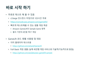 바로 시작 하기
• 무료로 테스트 해 볼 수 있음
• c3.large 인스턴스 타입으로 125시간 무료
• https://console.aws.amazon.com/gamelift/
• 빠르게 테스트해볼 수 있는 샘플 게임 제공
• Amazon GameLift의 Sample Game 항목
• 물리 기반의 8인용 축구 게임
• GameLift 코드 레벨 사용법 및 데모
• 더미 플레이어 테스트용
• https://github.com/zeliard/GameLift
• Full-Stack 게임 샘플 (실제 세션형 게임 서비스와 기술적/기능적으로 동일)
• https://github.com/awslabs/aws-gamelift-sample
 