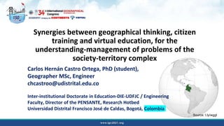 Synergies between geographical thinking, citizen
training and virtual education, for the
understanding-management of problems of the
society-territory complex
Carlos Hernán Castro Ortega, PhD (student),
Geographer MSc, Engineer
chcastroo@udistrital.edu.co
Inter-institutional Doctorate in Education-DIE-UDFJC / Engineering
Faculty, Director of the PENSANTE, Research Hotbed
Universidad Distrital Francisco José de Caldas, Bogotá, Colombia
Source: t.ly/wggl
 