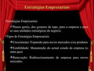 Estratégias Empresariais Estratégias Empresariais Planos gerais, dos gestores de topo, para a empresa e para as suas unidades estratégicas de negócio. Tipos de Estratégias Empresariais Crescimento: Expansão para novos mercados e/ou produtos Estabilidade: Manutenção do actual estado da empresa (o  statu  quo) Renovação: Redireccionamento da empresa para novos mercados 