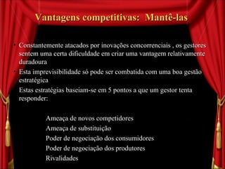 Vantagens competitivas:  Mantê-las  Constantemente atacados por inovações concorrenciais , os gestores sentem uma certa dificuldade em criar uma vantagem relativamente duradoura Esta imprevisibilidade só pode ser combatida com uma boa gestão estratégica Estas estratégias baseiam-se em 5 pontos a que um gestor tenta responder: Ameaça de novos competidores  Ameaça de substituição Poder de negociação dos consumidores Poder de negociação dos produtores Rivalidades 
