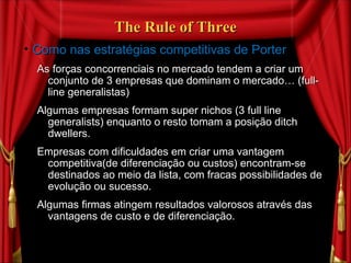 The Rule of Three Como nas estratégias competitivas de Porter As forças concorrenciais no mercado tendem a criar um conjunto de 3 empresas que dominam o mercado… (full-line generalistas) Algumas empresas formam super nichos (3 full line generalists) enquanto o resto tomam a posição ditch dwellers.  Empresas com dificuldades em criar uma vantagem competitiva(de diferenciação ou custos) encontram-se destinados ao meio da lista, com fracas possibilidades de evolução ou sucesso. Algumas firmas atingem resultados valorosos através das vantagens de custo e de diferenciação. 