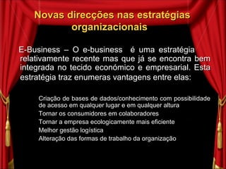 Novas direcções nas estratégias organizacionais  E-Business – O e-business  é uma estratégia  relativamente recente mas que já se encontra bem integrada no tecido económico e empresarial. Esta estratégia traz enumeras vantagens entre elas: Criação de bases de dados/conhecimento com possibilidade de acesso em qualquer lugar e em qualquer altura Tornar os consumidores em colaboradores Tornar a empresa ecologicamente mais eficiente  Melhor gestão logística Alteração das formas de trabalho da organização 