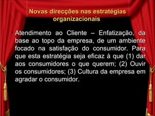 Novas direcções nas estratégias organizacionais  Atendimento ao Cliente – Enfatização, da base ao topo da empresa, de um ambiente focado na satisfação do consumidor. Para que esta estratégia seja eficaz à que (1) dar aos consumidores o que querem; (2) Ouvir os consumidores; (3) Cultura da empresa em agradar o consumidor.  