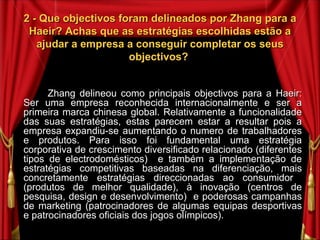 2 - Que objectivos foram delineados por Zhang para a Haeir? Achas que as estratégias escolhidas estão a ajudar a empresa a conseguir completar os seus objectivos?  Zhang delineou como principais objectivos para a Haeir: Ser uma empresa reconhecida internacionalmente e ser a primeira marca chinesa global. Relativamente a funcionalidade das suas estratégias, estas parecem estar a resultar pois a empresa expandiu-se aumentando o numero de trabalhadores e produtos. Para isso foi fundamental uma estratégia corporativa de crescimento diversificado relacionado (diferentes tipos de electrodomésticos)  e também a implementação de estratégias competitivas baseadas na diferenciação, mais concretamente estratégias direccionadas ao consumidor  (produtos de melhor qualidade), à inovação (centros de pesquisa, design e desenvolvimento)  e poderosas campanhas de marketing (patrocinadores de algumas equipas desportivas e patrocinadores oficiais dos jogos olímpicos). 