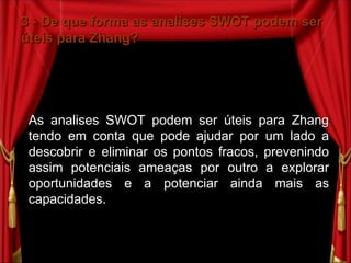 3 - De que forma as analises SWOT podem ser úteis para Zhang? As analises SWOT podem ser úteis para Zhang tendo em conta que pode ajudar por um lado a descobrir e eliminar os pontos fracos, prevenindo assim potenciais ameaças por outro a explorar oportunidades e a potenciar ainda mais as capacidades. 