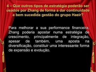4 – Que outros tipos de estratégia poderão ser usados por Zhang de forma a dar continuidade a bem sucedida gestão do grupo Haeir? Para melhorar a sua performance financeira, Zhang poderia apostar numa estratégia de crescimento, principalmente de integração, apesar de também, uma aposta na diversificação, constituir uma interessante forma de expansão e evolução. 