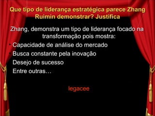 Que tipo de liderança estratégica parece Zhang Ruimin demonstrar? Justifica Zhang, demonstra um tipo de liderança focado na transformação pois mostra: Capacidade de análise do mercado Busca constante pela inovação Desejo de sucesso Entre outras… legacee 