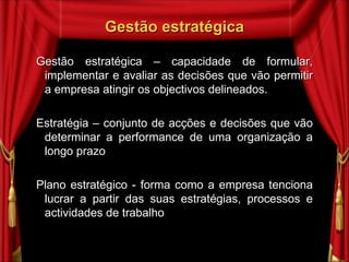 Gestão  estratégica Gestão estratégica – capacidade de formular, implementar e avaliar as decisões que vão permitir a empresa atingir os objectivos delineados. Estratégia – conjunto de acções e decisões que vão determinar a performance de uma organização a longo prazo Plano estratégico - forma como a empresa tenciona lucrar a partir das suas estratégias, processos e actividades de trabalho  