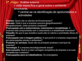 2ª etapa:   Análise externa  visão específica e geral sobre o ambiente envolvente. centrar-se na identificação de oportunidades e actividades Clientes:  Quem são os clientes da firma/empresa?  Mercado:  Onde é que a empresa concorre geograficamente? Geograficamente, onde concorre a empresa? Preocupação com a sobrevivência, crescimento e rentabilidade:  A empresa está comprometida com o crescimento e a estabilidade financeira? Filosofia:  No que é que acredita e quais são os valores e prioridades éticas da empresa? Preocupação com a imagem pública:  A que ponto é a empresa responsável por preocupações sociais e ambientais? Produtos ou serviços : Quais são os principais produtos e serviços da empresa? Tecnologia:  É a empresa tecnologicamente actual? Auto-conceito:  Qual é a maior vantagem competitiva da empresa e as suas competências nucleares? Preocupações para os trabalhadores:  Os empregados  são um valor activo da firma? 