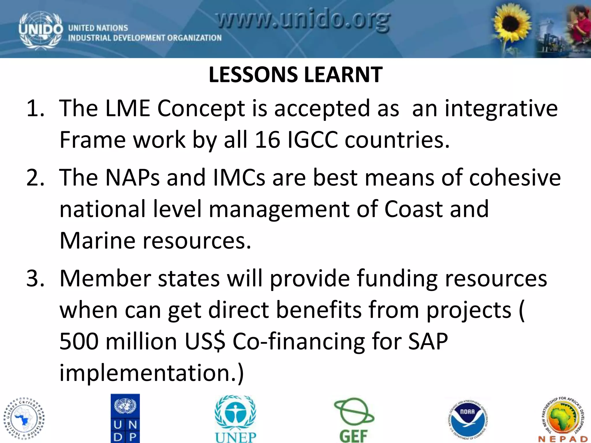 LESSONS LEARNT 
GCLME Project 
1. The LME Concept is accepted as an integrative 
Frame work by all 16 IGCC countries. 
2. The NAPs and IMCs are best means of cohesive 
national level management of Coast and 
Marine resources. 
3. Member states will provide funding resources 
when can get direct benefits from projects ( 
500 million US$ Co-financing for SAP 
implementation.) 
 