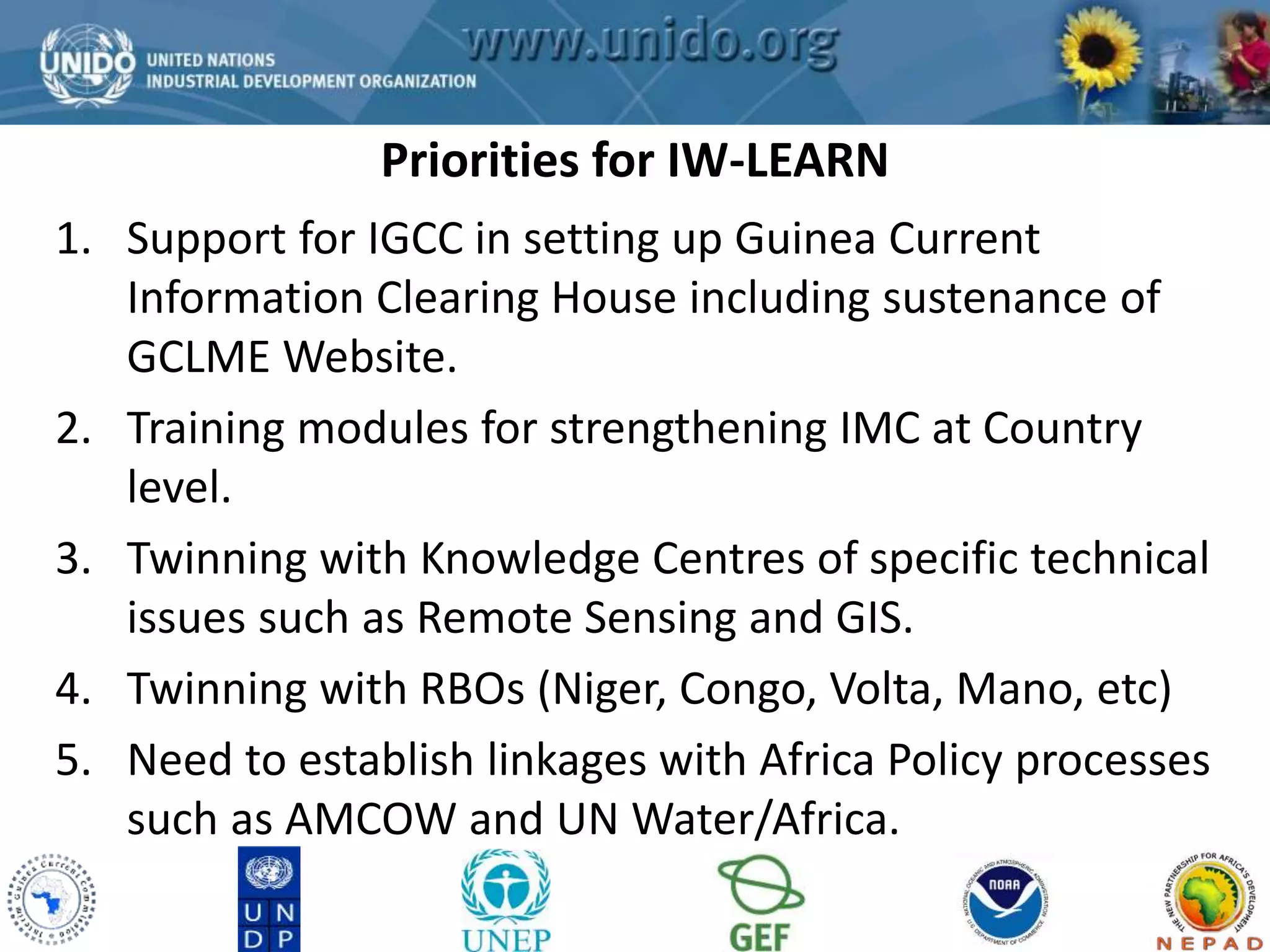 Priorities for IW-LEARN 
GCLME Project 
1. Support for IGCC in setting up Guinea Current 
Information Clearing House including sustenance of 
GCLME Website. 
2. Training modules for strengthening IMC at Country 
level. 
3. Twinning with Knowledge Centres of specific technical 
issues such as Remote Sensing and GIS. 
4. Twinning with RBOs (Niger, Congo, Volta, Mano, etc) 
5. Need to establish linkages with Africa Policy processes 
such as AMCOW and UN Water/Africa. 
 