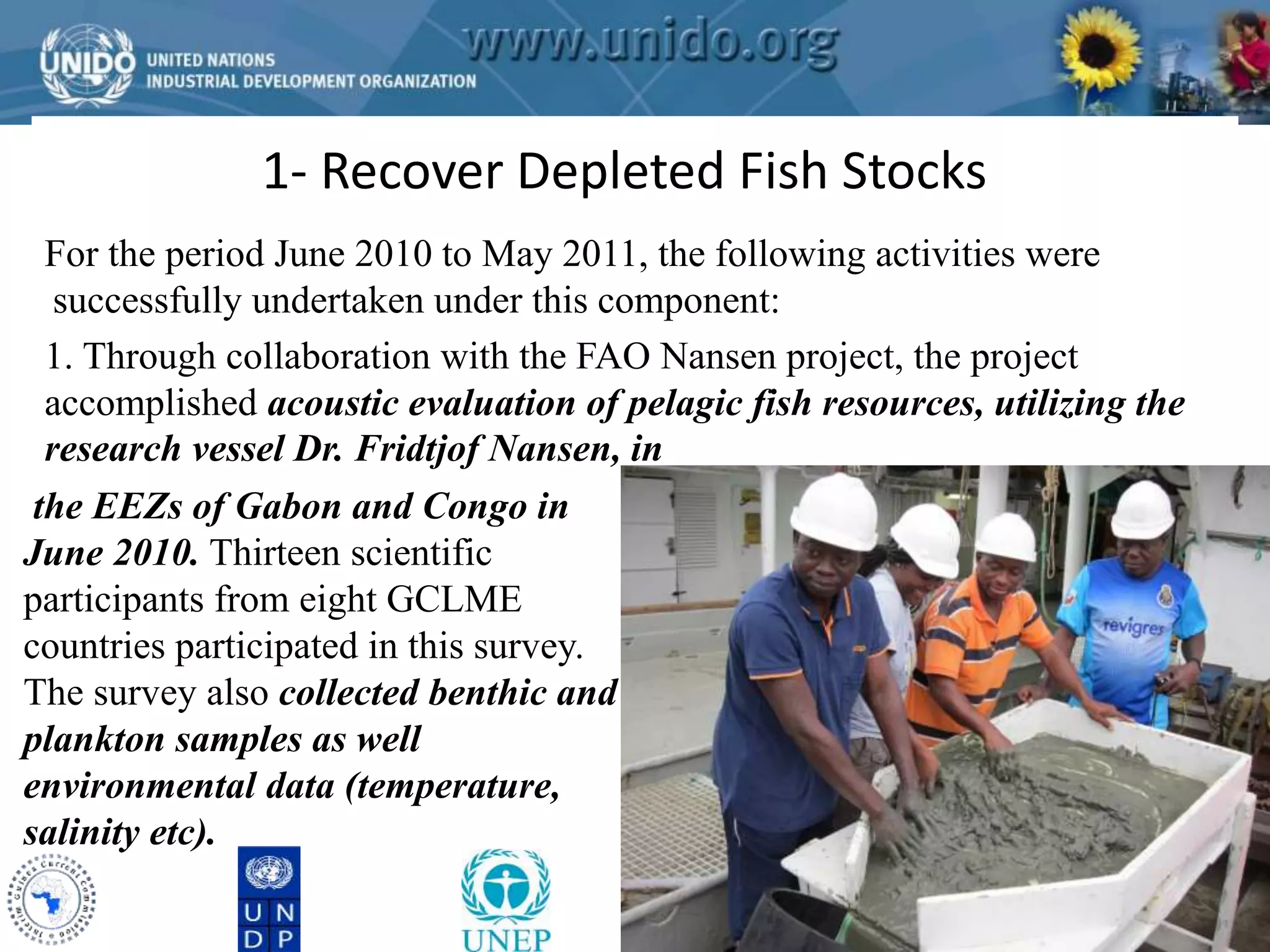 1- Recover Depleted Fish Stocks 
GCLME Project 
For the period June 2010 to May 2011, the following activities were 
successfully undertaken under this component: 
1. Through collaboration with the FAO Nansen project, the project 
accomplished acoustic evaluation of pelagic fish resources, utilizing the 
research vessel Dr. Fridtjof Nansen, in 
the EEZs of Gabon and Congo in 
June 2010. Thirteen scientific 
participants from eight GCLME 
countries participated in this survey. 
The survey also collected benthic and 
plankton samples as well 
environmental data (temperature, 
salinity etc). 
 