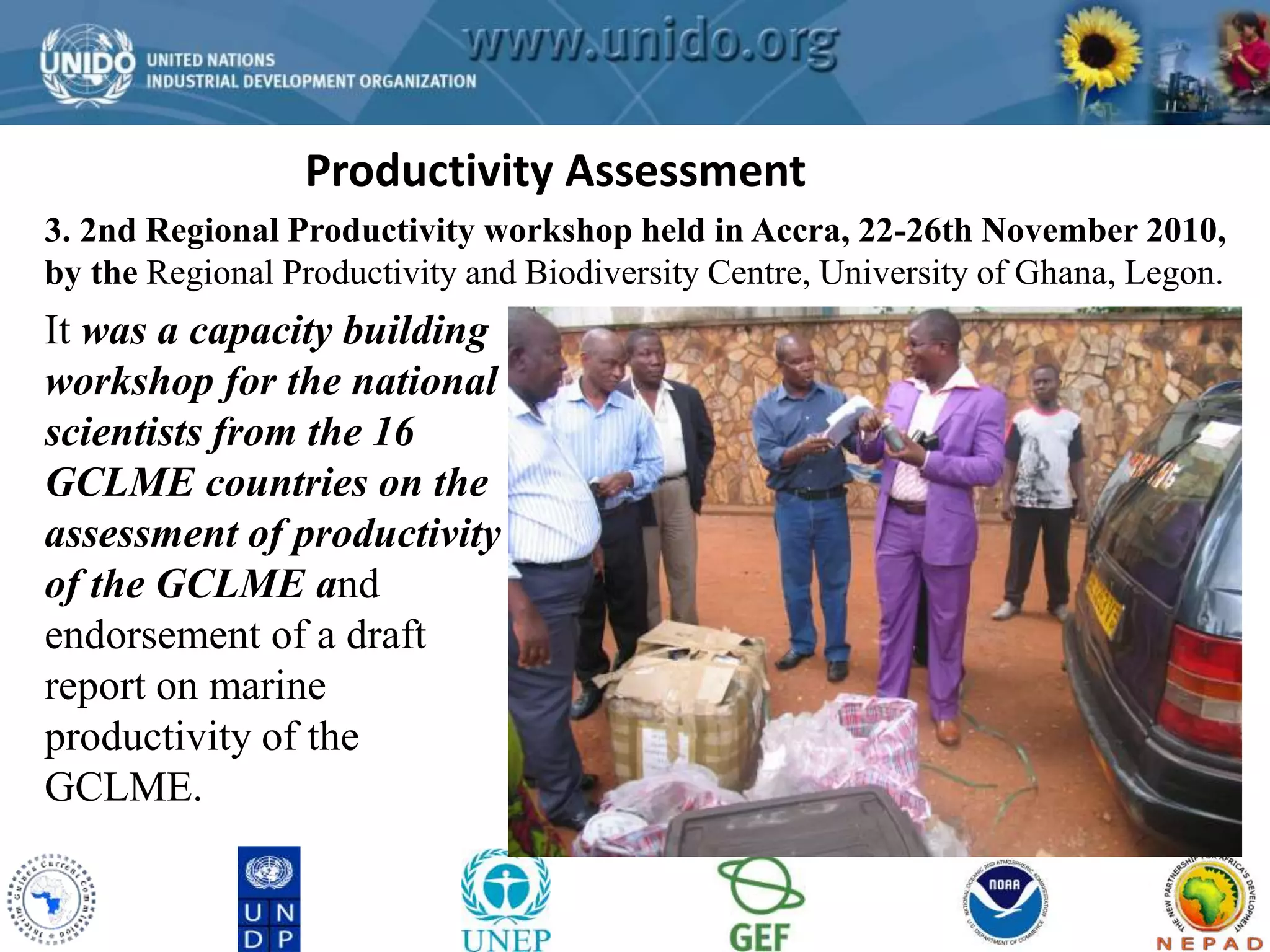 Productivity Assessment 
GCLME Project 
3. 2nd Regional Productivity workshop held in Accra, 22-26th November 2010, 
by the Regional Productivity and Biodiversity Centre, University of Ghana, Legon. 
It was a capacity building 
workshop for the national 
scientists from the 16 
GCLME countries on the 
assessment of productivity 
of the GCLME and 
endorsement of a draft 
report on marine 
productivity of the 
GCLME. 
 
