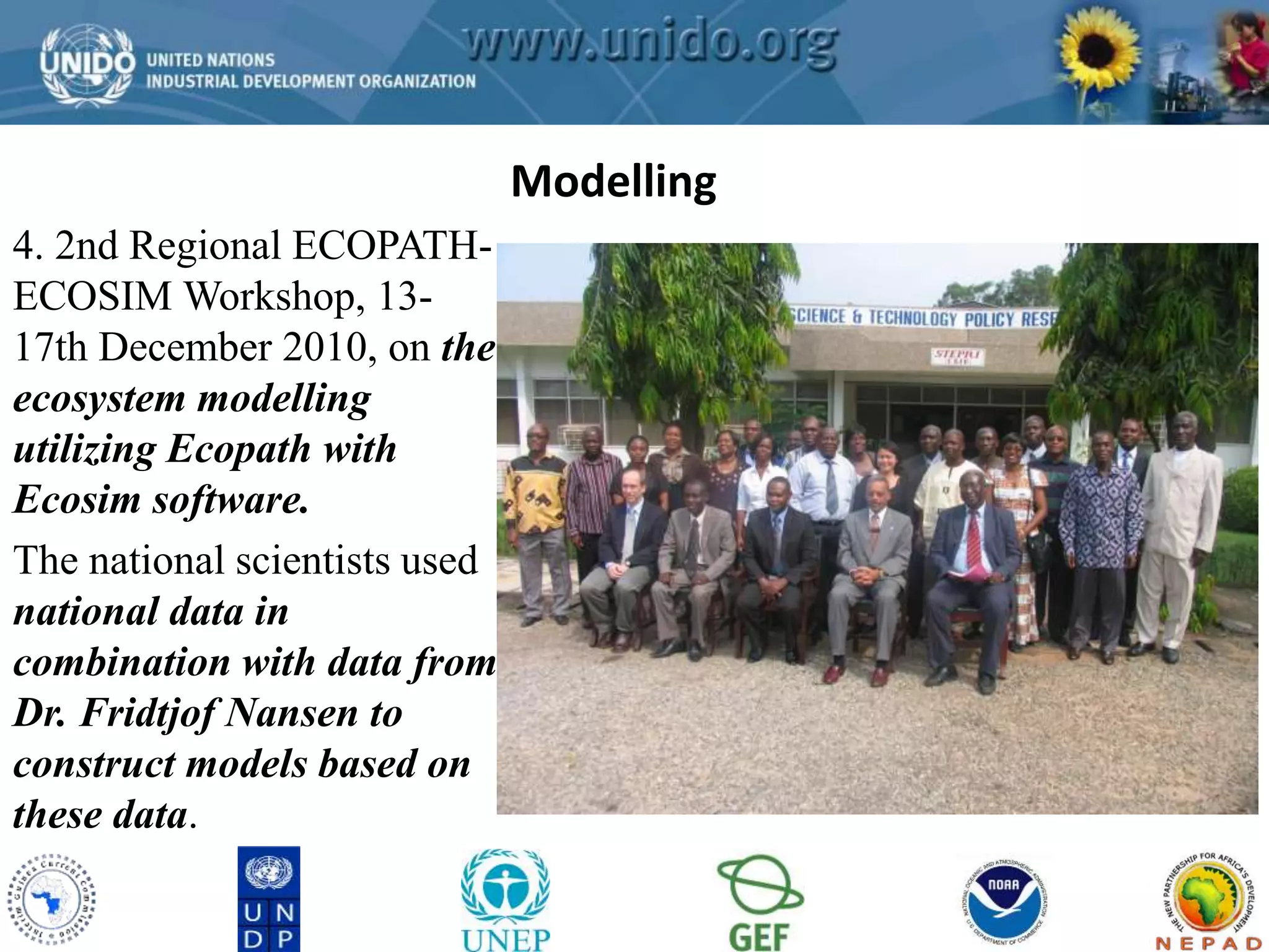 GCLME Project 
4. 2nd Regional ECOPATH-ECOSIM 
Workshop, 13- 
17th December 2010, on the 
ecosystem modelling 
utilizing Ecopath with 
Ecosim software. 
The national scientists used 
national data in 
combination with data from 
Dr. Fridtjof Nansen to 
construct models based on 
these data. 
Modelling 
 