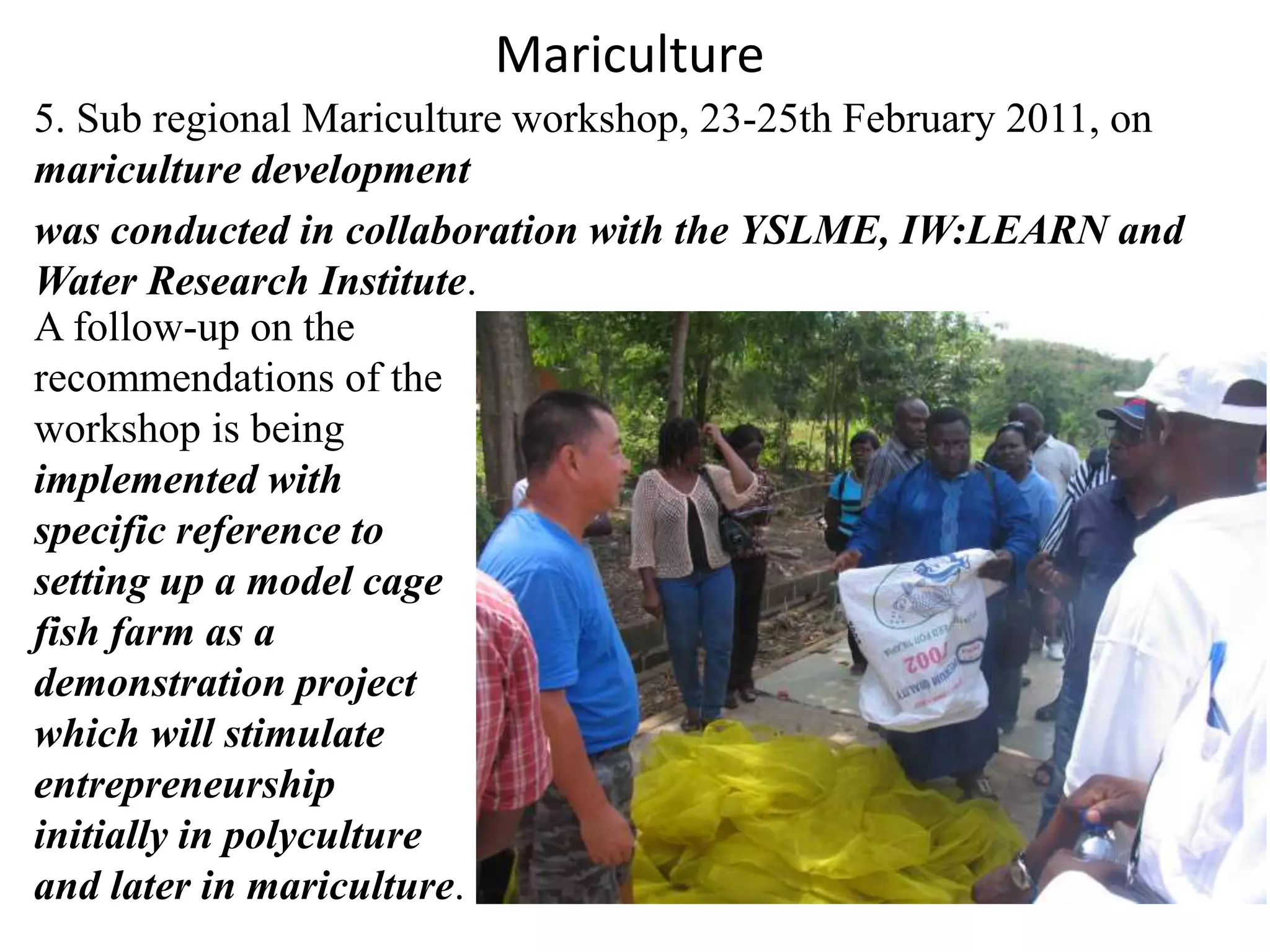 Mariculture 
5. Sub regional Mariculture workshop, 23-25th February 2011, on 
mariculture development 
was conducted in collaboration with the YSLME, IW:LEARN and 
Water Research Institute. 
A follow-up on the 
recommendations of the 
workshop is being 
implemented with 
specific reference to 
setting up a model cage 
fish farm as a 
demonstration project 
which will stimulate 
entrepreneurship 
initially in polyculture 
and later in mariculture. 
 