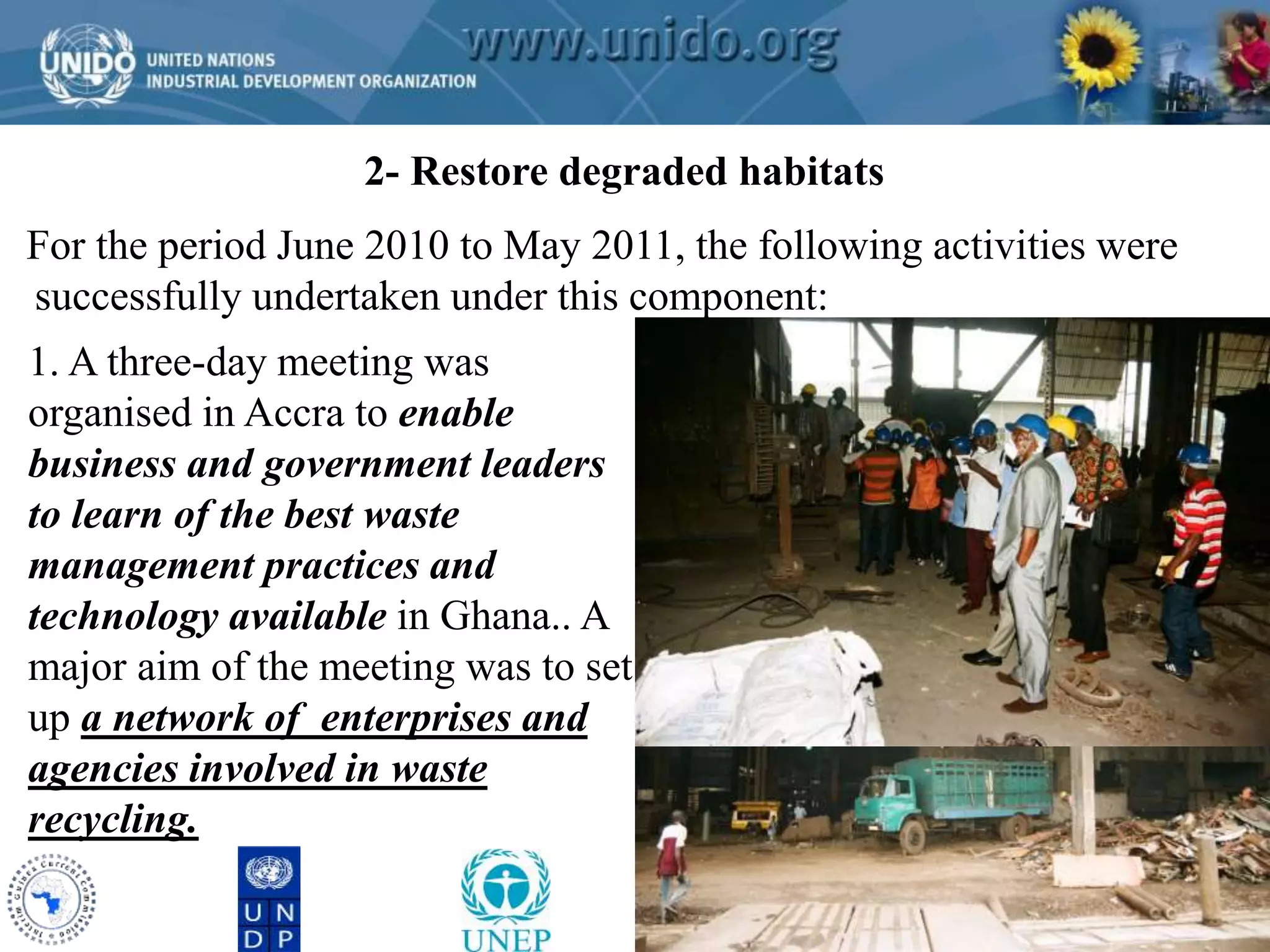 GCLME Project 2- Restore degraded habitats 
For the period June 2010 to May 2011, the following activities were 
successfully undertaken under this component: 
1. A three-day meeting was 
organised in Accra to enable 
business and government leaders 
to learn of the best waste 
management practices and 
technology available in Ghana.. A 
major aim of the meeting was to set 
up a network of enterprises and 
agencies involved in waste 
recycling. 
 