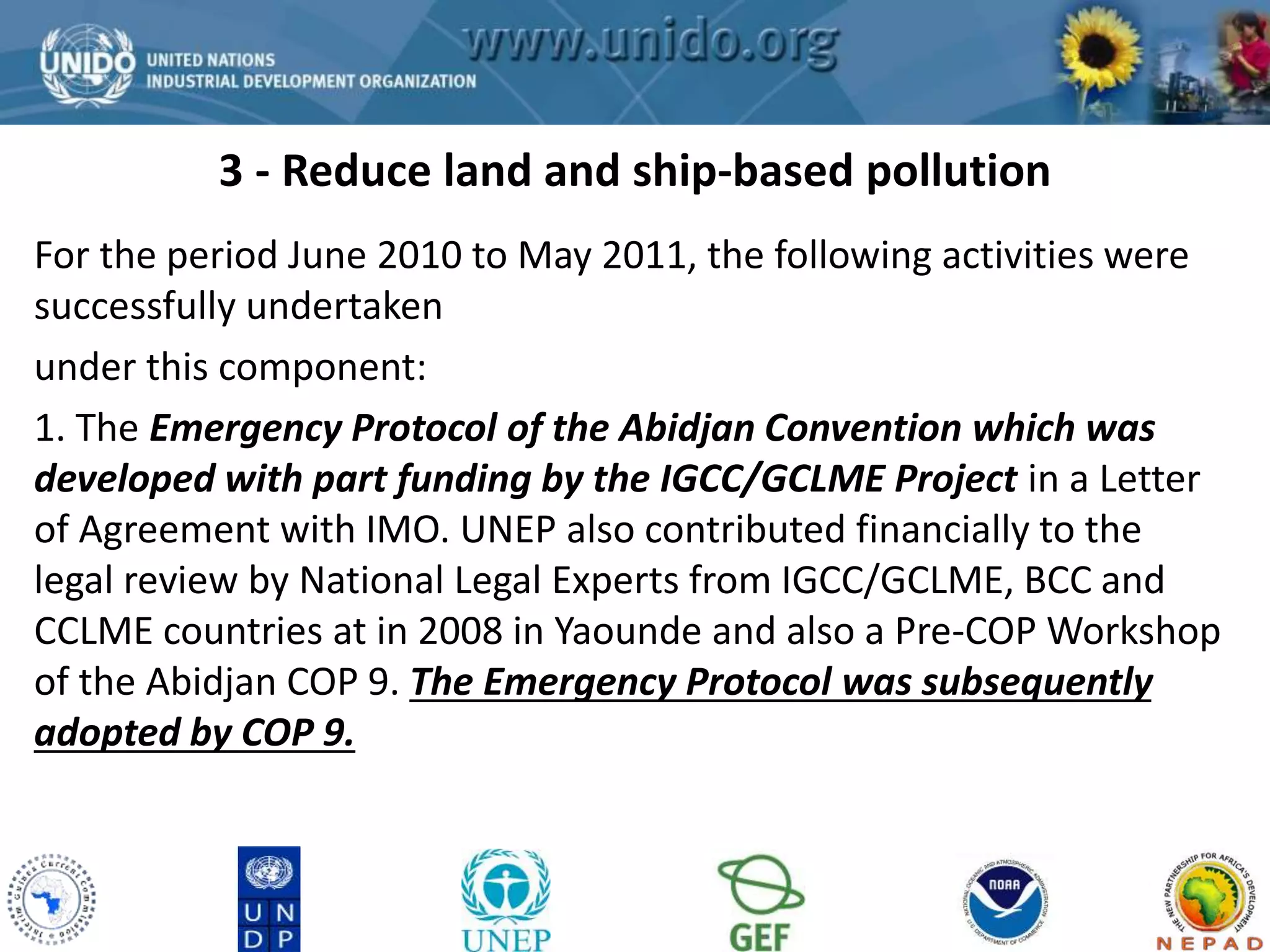 3 - Reduce land and ship-based pollution 
GCLME Project 
For the period June 2010 to May 2011, the following activities were 
successfully undertaken 
under this component: 
1. The Emergency Protocol of the Abidjan Convention which was 
developed with part funding by the IGCC/GCLME Project in a Letter 
of Agreement with IMO. UNEP also contributed financially to the 
legal review by National Legal Experts from IGCC/GCLME, BCC and 
CCLME countries at in 2008 in Yaounde and also a Pre-COP Workshop 
of the Abidjan COP 9. The Emergency Protocol was subsequently 
adopted by COP 9. 
 