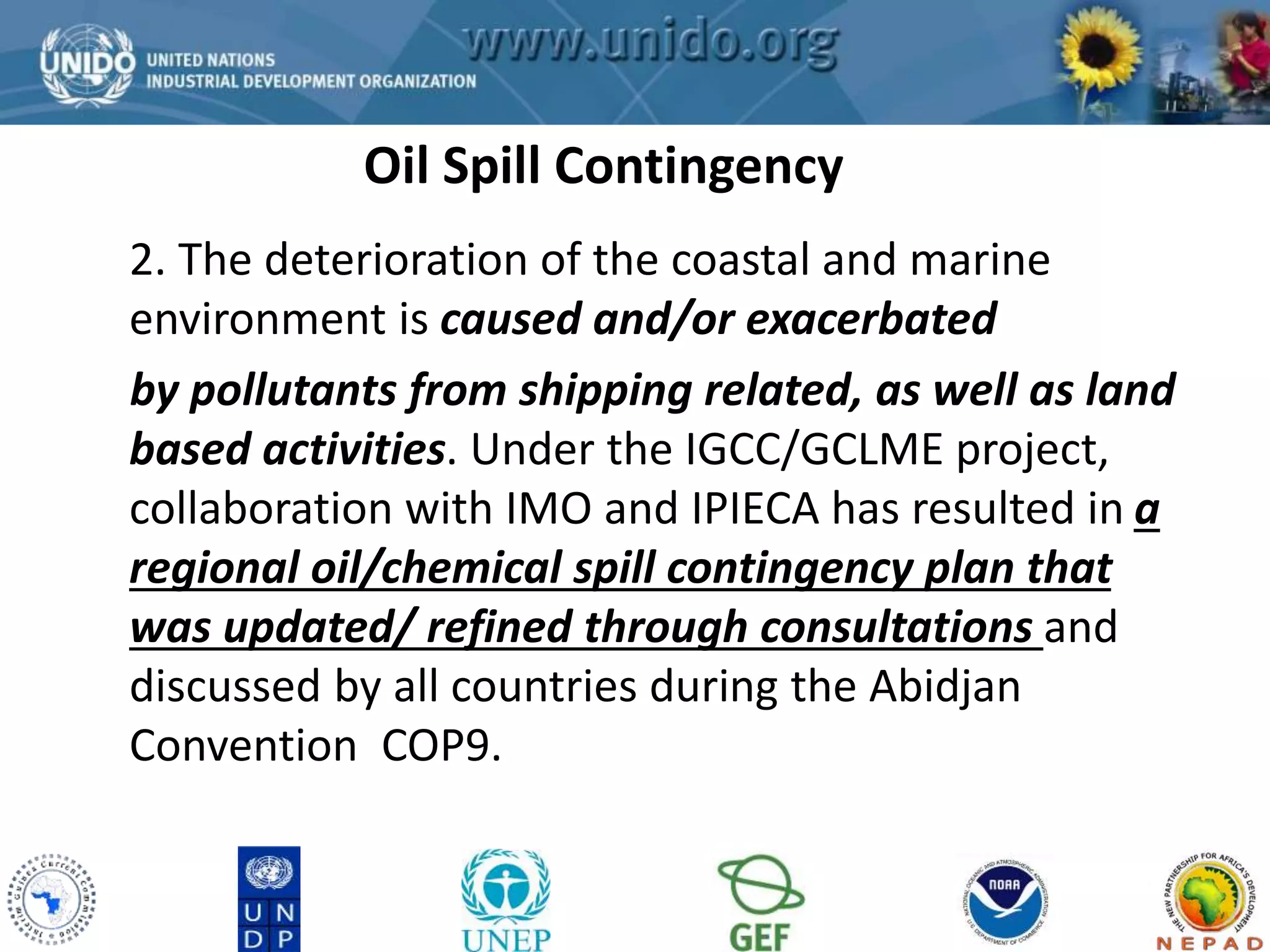 GCLME Project 
Oil Spill Contingency 
2. The deterioration of the coastal and marine 
environment is caused and/or exacerbated 
by pollutants from shipping related, as well as land 
based activities. Under the IGCC/GCLME project, 
collaboration with IMO and IPIECA has resulted in a 
regional oil/chemical spill contingency plan that 
was updated/ refined through consultations and 
discussed by all countries during the Abidjan 
Convention COP9. 
 