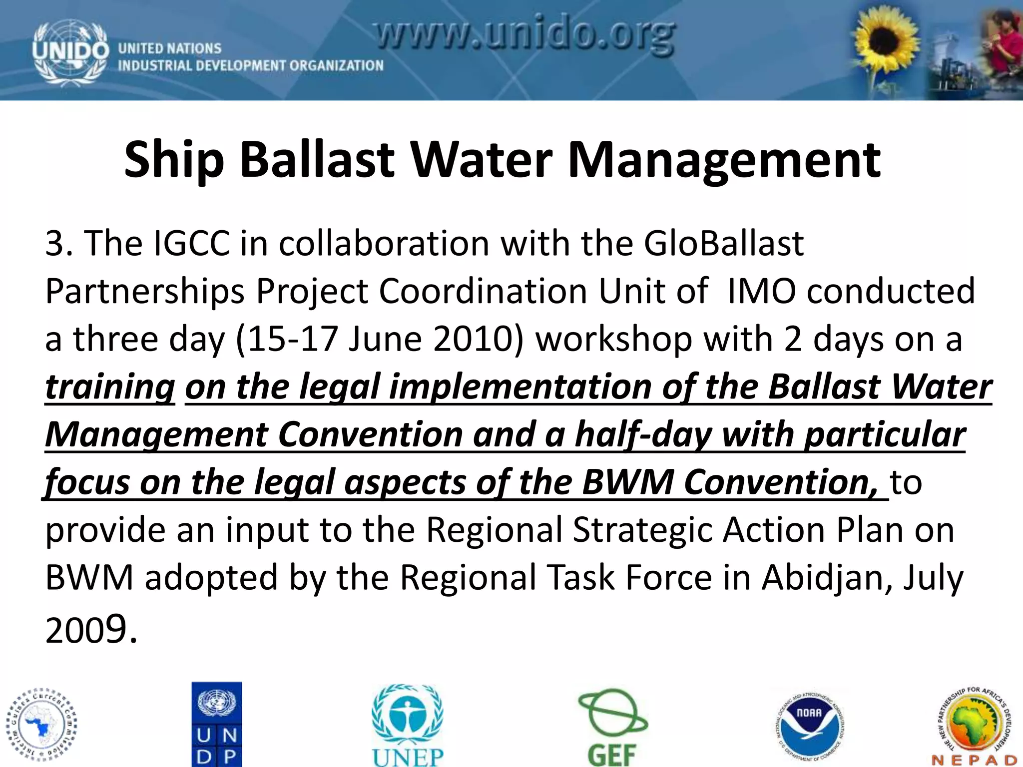 Ship Ballast Water Management 
GCLME Project 
3. The IGCC in collaboration with the GloBallast 
Partnerships Project Coordination Unit of IMO conducted 
a three day (15-17 June 2010) workshop with 2 days on a 
training on the legal implementation of the Ballast Water 
Management Convention and a half-day with particular 
focus on the legal aspects of the BWM Convention, to 
provide an input to the Regional Strategic Action Plan on 
BWM adopted by the Regional Task Force in Abidjan, July 
2009. 
 