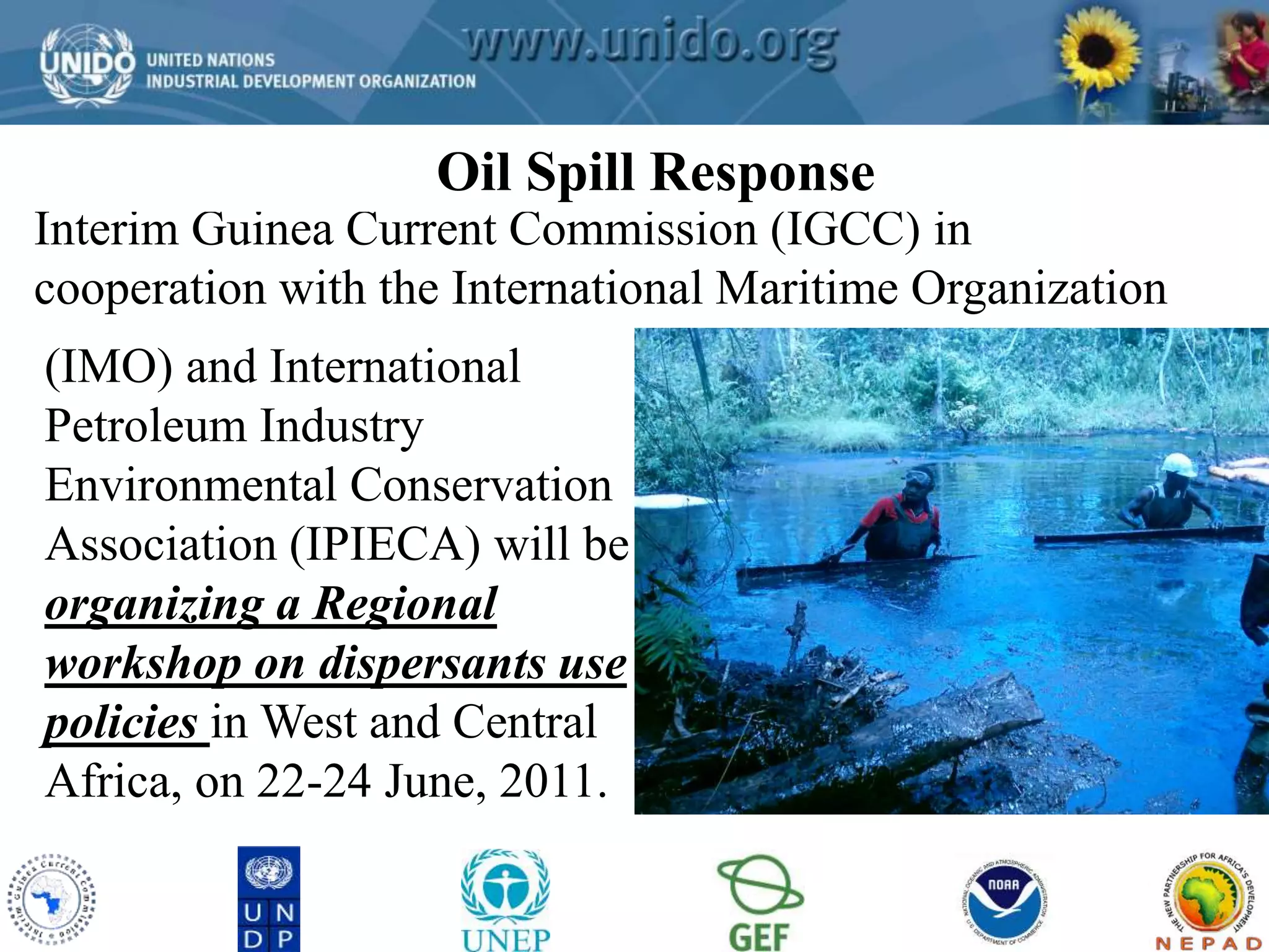 Oil Spill Response 
GCLME Project 
Interim Guinea Current Commission (IGCC) in 
cooperation with the International Maritime Organization 
(IMO) and International 
Petroleum Industry 
Environmental Conservation 
Association (IPIECA) will be 
organizing a Regional 
workshop on dispersants use 
policies in West and Central 
Africa, on 22-24 June, 2011. 
 