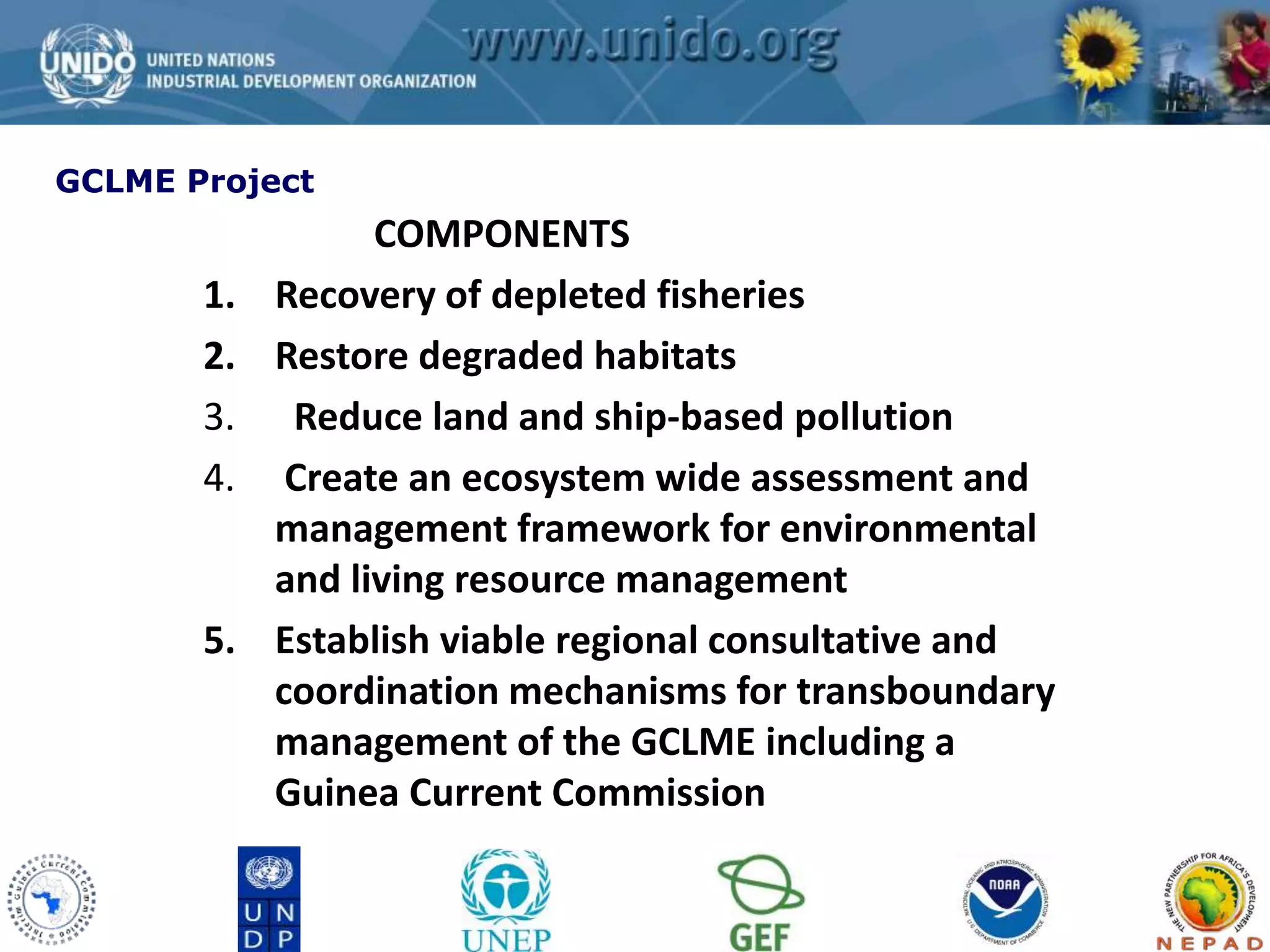 GCLME Project 
COMPONENTS 
1. Recovery of depleted fisheries 
2. Restore degraded habitats 
3. Reduce land and ship-based pollution 
4. Create an ecosystem wide assessment and 
management framework for environmental 
and living resource management 
5. Establish viable regional consultative and 
coordination mechanisms for transboundary 
management of the GCLME including a 
Guinea Current Commission 
 