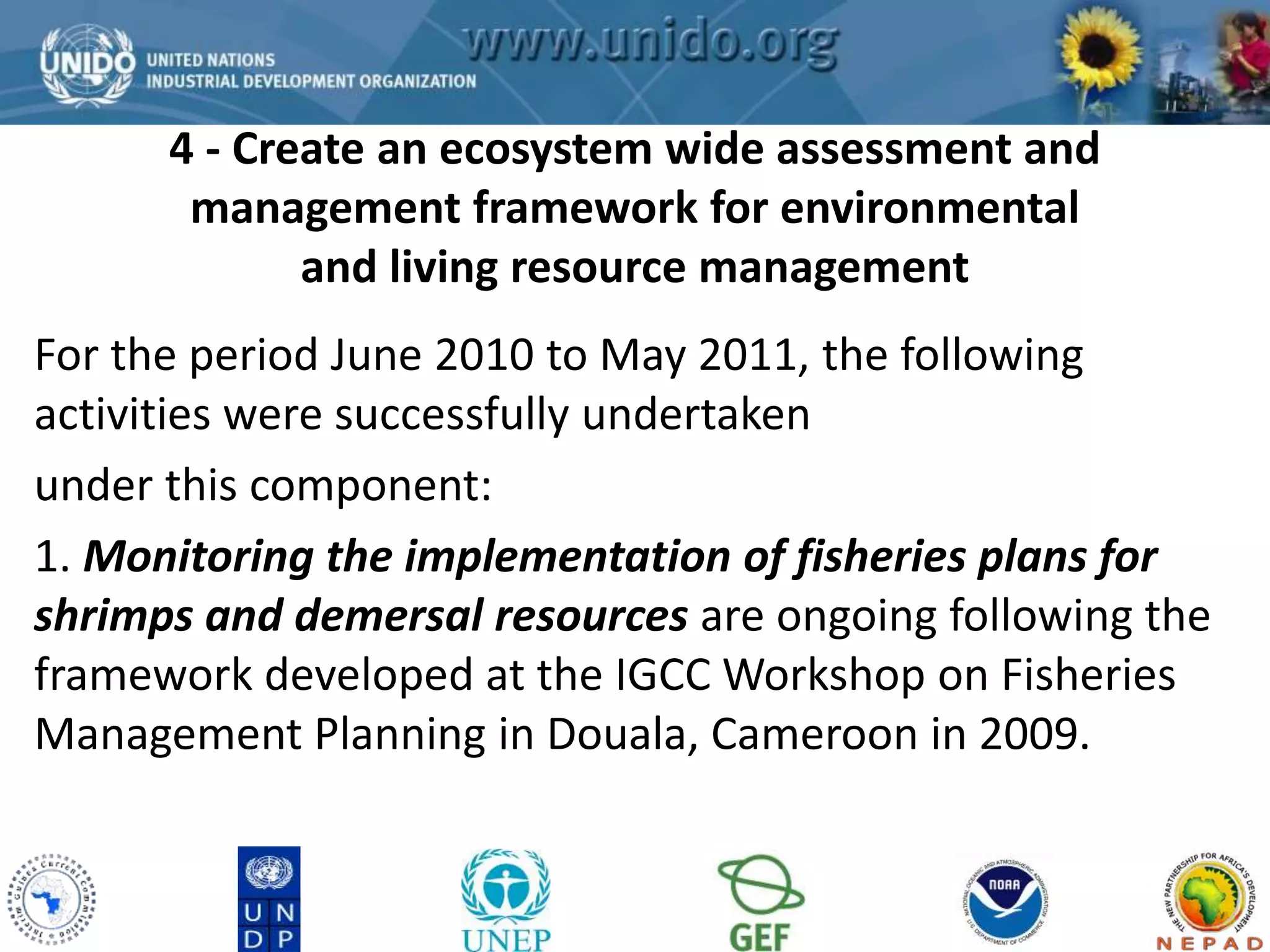 4 - Create an ecosystem wide assessment and 
management framework for environmental 
GCLME Project 
and living resource management 
For the period June 2010 to May 2011, the following 
activities were successfully undertaken 
under this component: 
1. Monitoring the implementation of fisheries plans for 
shrimps and demersal resources are ongoing following the 
framework developed at the IGCC Workshop on Fisheries 
Management Planning in Douala, Cameroon in 2009. 
 