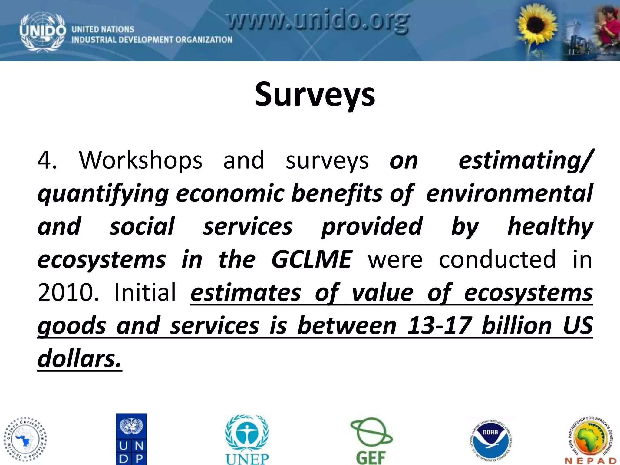 GCLME Project 
Surveys 
4. Workshops and surveys on estimating/ 
quantifying economic benefits of environmental 
and social services provided by healthy 
ecosystems in the GCLME were conducted in 
2010. Initial estimates of value of ecosystems 
goods and services is between 13-17 billion US 
dollars. 
 