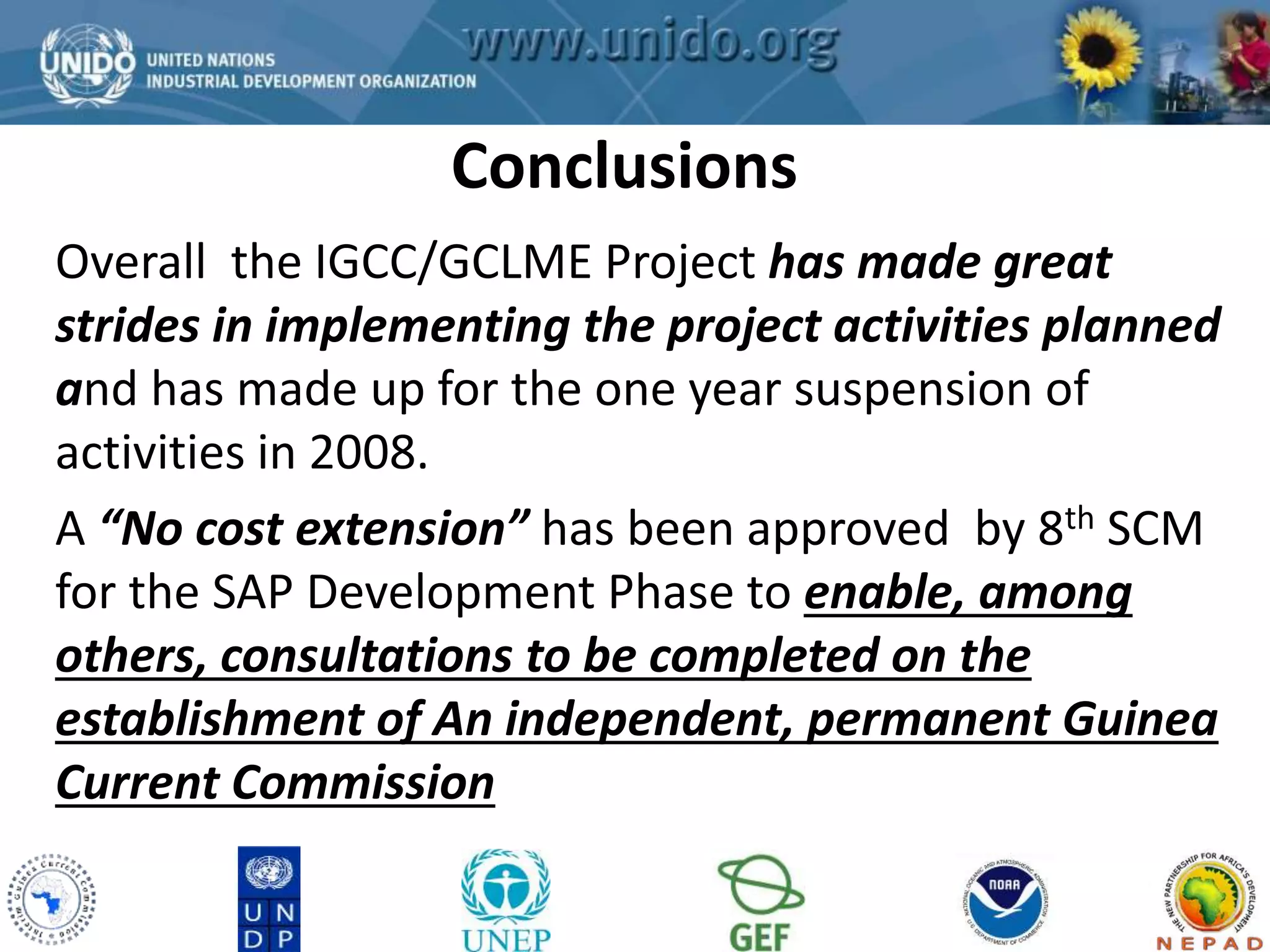 Conclusions 
GCLME Project 
Overall the IGCC/GCLME Project has made great 
strides in implementing the project activities planned 
and has made up for the one year suspension of 
activities in 2008. 
A “No cost extension” has been approved by 8th SCM 
for the SAP Development Phase to enable, among 
others, consultations to be completed on the 
establishment of An independent, permanent Guinea 
Current Commission 
 