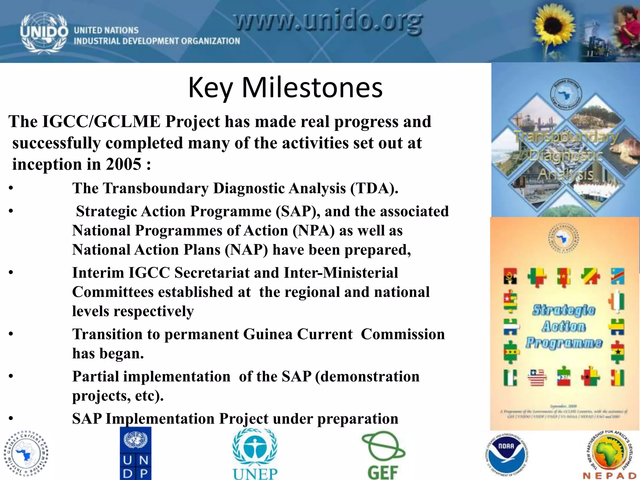 GCLME Project 
Key Milestones 
The IGCC/GCLME Project has made real progress and 
successfully completed many of the activities set out at 
inception in 2005 : 
• The Transboundary Diagnostic Analysis (TDA). 
• Strategic Action Programme (SAP), and the associated 
National Programmes of Action (NPA) as well as 
National Action Plans (NAP) have been prepared, 
• Interim IGCC Secretariat and Inter-Ministerial 
Committees established at the regional and national 
levels respectively 
• Transition to permanent Guinea Current Commission 
has began. 
• Partial implementation of the SAP (demonstration 
projects, etc). 
• SAP Implementation Project under preparation 
 