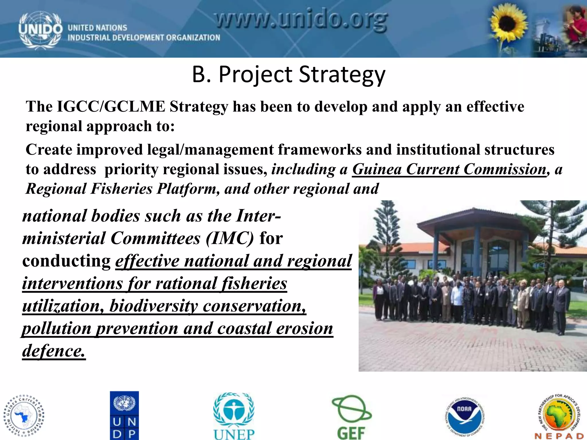 GCLME Project B. Project Strategy 
The IGCC/GCLME Strategy has been to develop and apply an effective 
regional approach to: 
Create improved legal/management frameworks and institutional structures 
to address priority regional issues, including a Guinea Current Commission, a 
Regional Fisheries Platform, and other regional and 
national bodies such as the Inter-ministerial 
Committees (IMC) for 
conducting effective national and regional 
interventions for rational fisheries 
utilization, biodiversity conservation, 
pollution prevention and coastal erosion 
defence. 
 