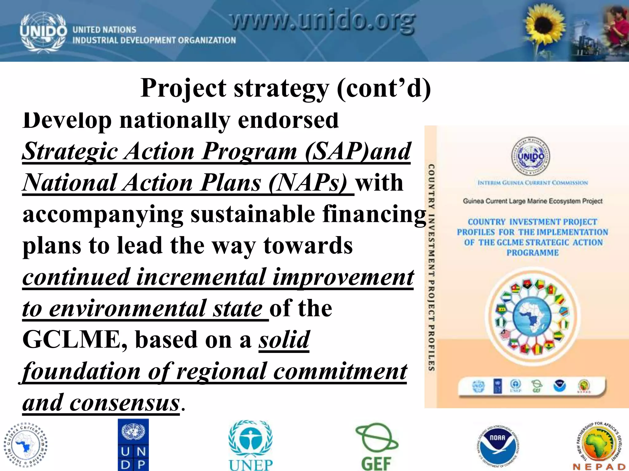 Project strategy (cont’d) 
GCLME Project 
Develop nationally endorsed 
Strategic Action Program (SAP)and 
National Action Plans (NAPs) with 
accompanying sustainable financing 
plans to lead the way towards 
continued incremental improvement 
to environmental state of the 
GCLME, based on a solid 
foundation of regional commitment 
and consensus. 
 