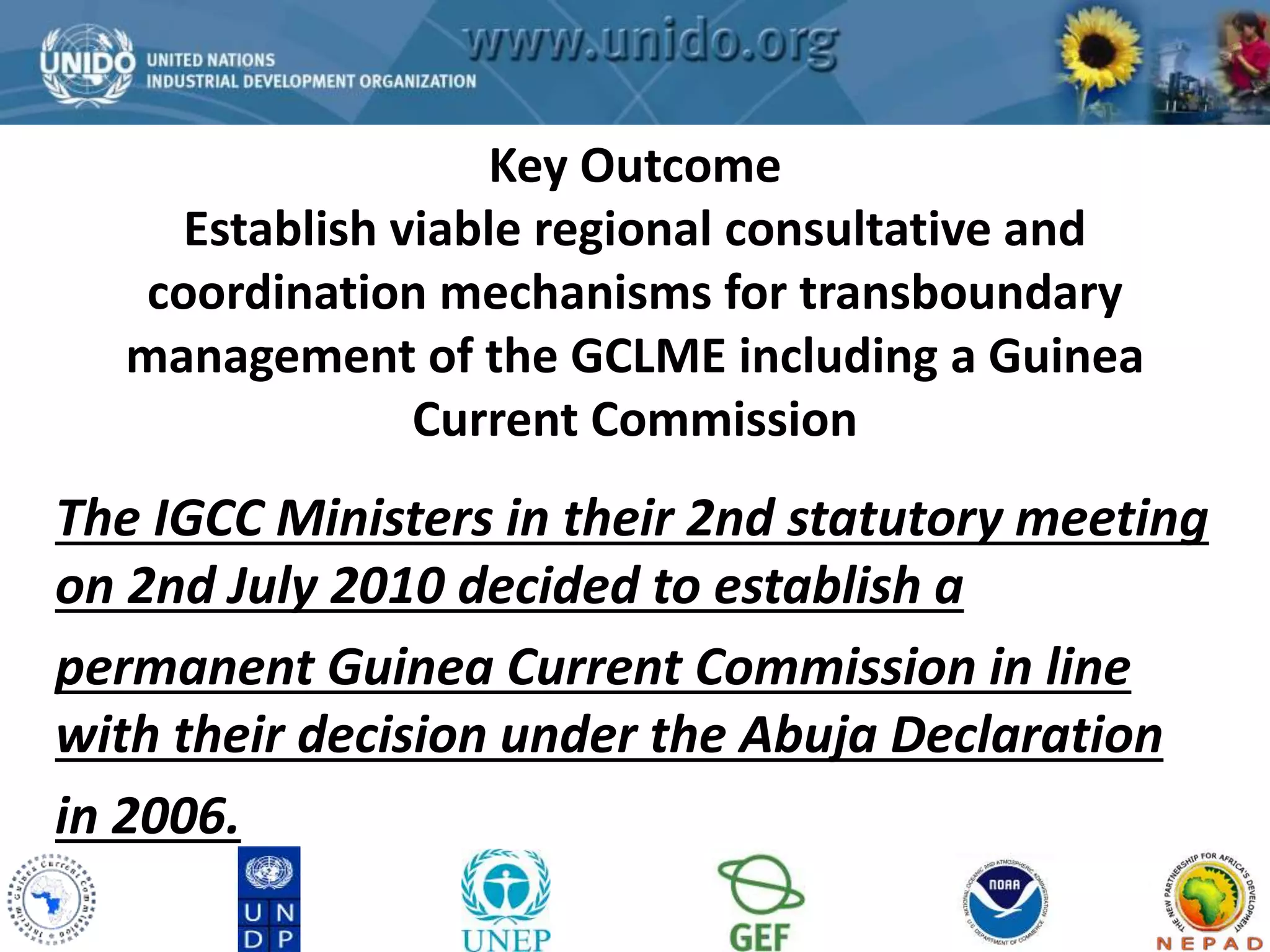 GCLME Project 
Key Outcome 
Establish viable regional consultative and 
coordination mechanisms for transboundary 
management of the GCLME including a Guinea 
Current Commission 
The IGCC Ministers in their 2nd statutory meeting 
on 2nd July 2010 decided to establish a 
permanent Guinea Current Commission in line 
with their decision under the Abuja Declaration 
in 2006. 
 