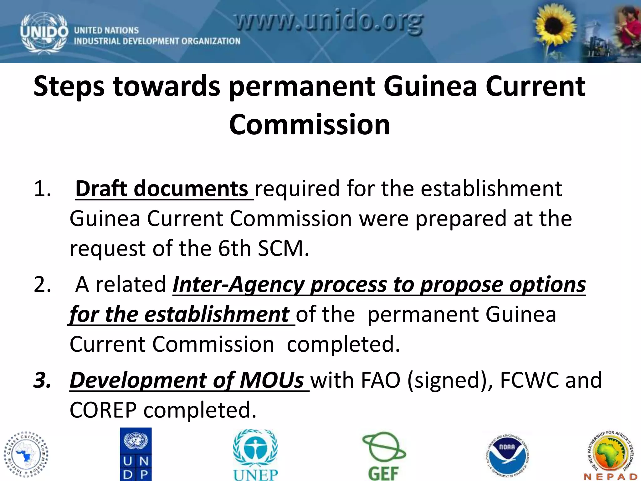 Steps towards permanent Guinea Current 
GCLME Project 
Commission 
1. Draft documents required for the establishment 
Guinea Current Commission were prepared at the 
request of the 6th SCM. 
2. A related Inter-Agency process to propose options 
for the establishment of the permanent Guinea 
Current Commission completed. 
3. Development of MOUs with FAO (signed), FCWC and 
COREP completed. 
 