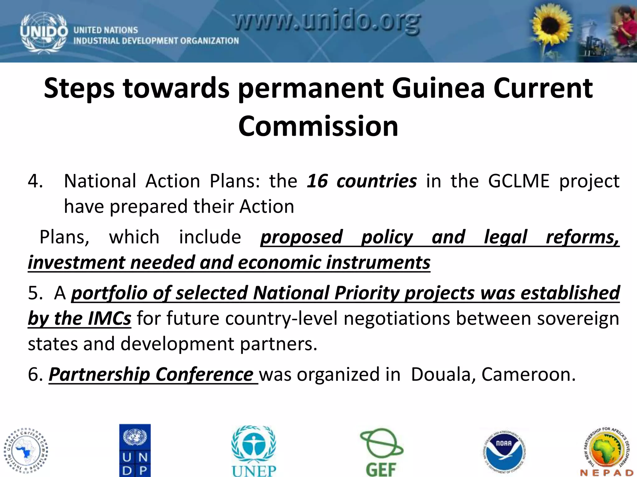 Steps towards permanent Guinea Current 
GCLME Project 
Commission 
4. National Action Plans: the 16 countries in the GCLME project 
have prepared their Action 
Plans, which include proposed policy and legal reforms, 
investment needed and economic instruments 
5. A portfolio of selected National Priority projects was established 
by the IMCs for future country-level negotiations between sovereign 
states and development partners. 
6. Partnership Conference was organized in Douala, Cameroon. 
 