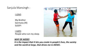 Sanjula Mansingh :
I LOVE:
My Brother
Germany (IR)
SLEEP!
I HATE:
People who ruin my sleep.
WHY OF AIESEC:
It is the impact that it lets you create in people’s lives, the society
and the world at large, that drives me in AIESEC.
 