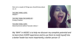 Here are a couple of things you should know about
me :D
THE ONE THING I LOVE :
FROOTI !
THE ONE THING I’M SCARED OF :
Creepy Crawlies.
THE ONE THING I HATE :
Advertisements before Youtube videos !
My ‘WHY’ in AIESEC is to help me discover my complete potential and
to learn from EVERY experience and to use them to mold myself into
a better leader but more importantly, a better person 
 