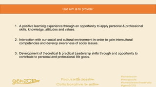 1. A positive learning experience through an opportunity to apply personal & professional
skills, knowledge, attitudes and values.
2. Interaction with our social and cultural environment in order to gain intercultural
competencies and develop awareness of social issues.
3. Development of theoretical & practical Leadership skills through and opportunity to
contribute to personal and professional life goals.
Our aim is to provide:
 