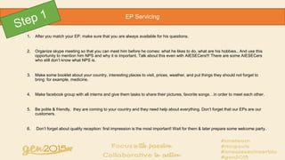 1. After you match your EP, make sure that you are always available for his questions.
2. Organize skype meeting so that you can meet him before he comes: what he likes to do, what are his hobbies.. And use this
opportunity to mention him NPS and why it is important. Talk about this even with AIESECers!!! There are some AIESECers
who still don’t know what NPS is.
3. Make some booklet about your country, interesting places to visit, prices, weather, and put things they should not forget to
bring: for example, medicine.
4. Make facebook group with all interns and give them tasks to share their pictures, favorite songs…in order to meet each other.
5. Be polite & friendly, they are coming to your country and they need help about everything. Don’t forget that our EPs are our
customers.
6. Don’t forget about quality reception: first impression is the most important! Wait for them & later prepare some welcome party.
EP Servicing
 