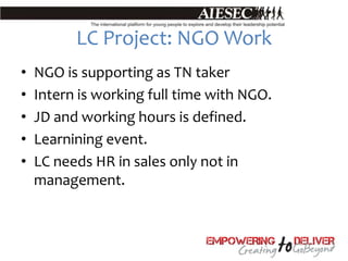 LC Project: NGO Work
•   NGO is supporting as TN taker
•   Intern is working full time with NGO.
•   JD and working hours is defined.
•   Learnining event.
•   LC needs HR in sales only not in
    management.
 