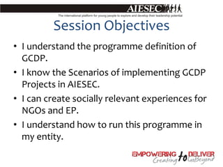 Session Objectives
• I understand the programme definition of
  GCDP.
• I know the Scenarios of implementing GCDP
  Projects in AIESEC.
• I can create socially relevant experiences for
  NGOs and EP.
• I understand how to run this programme in
  my entity.
 