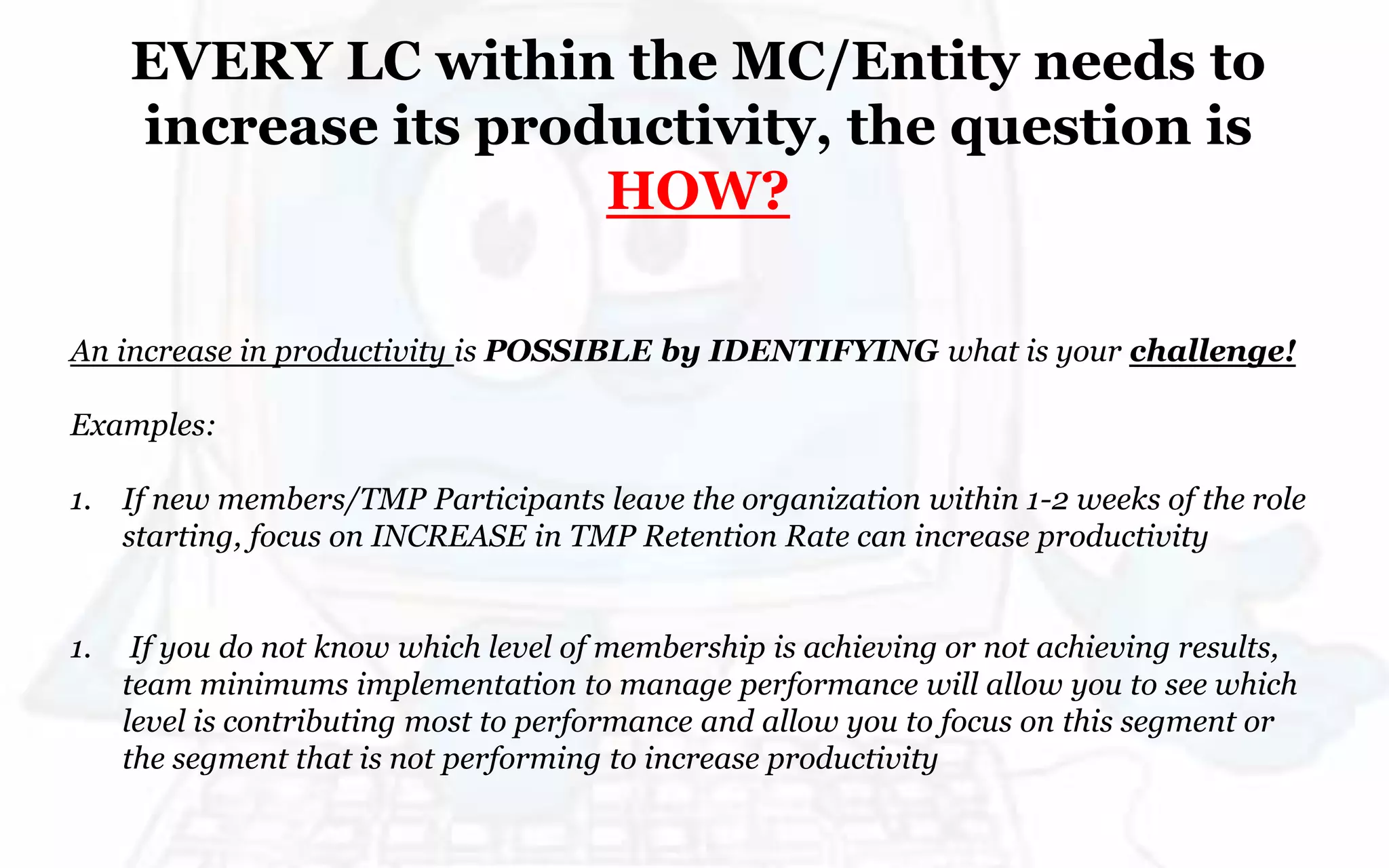 EVERY LC within the MC/Entity needs to
increase its productivity, the question is
HOW?
An increase in productivity is POSSIBLE by IDENTIFYING what is your challenge!
Examples:
1. If new members/TMP Participants leave the organization within 1-2 weeks of the role
starting, focus on INCREASE in TMP Retention Rate can increase productivity
1. If you do not know which level of membership is achieving or not achieving results,
team minimums implementation to manage performance will allow you to see which
level is contributing most to performance and allow you to focus on this segment or
the segment that is not performing to increase productivity
 
