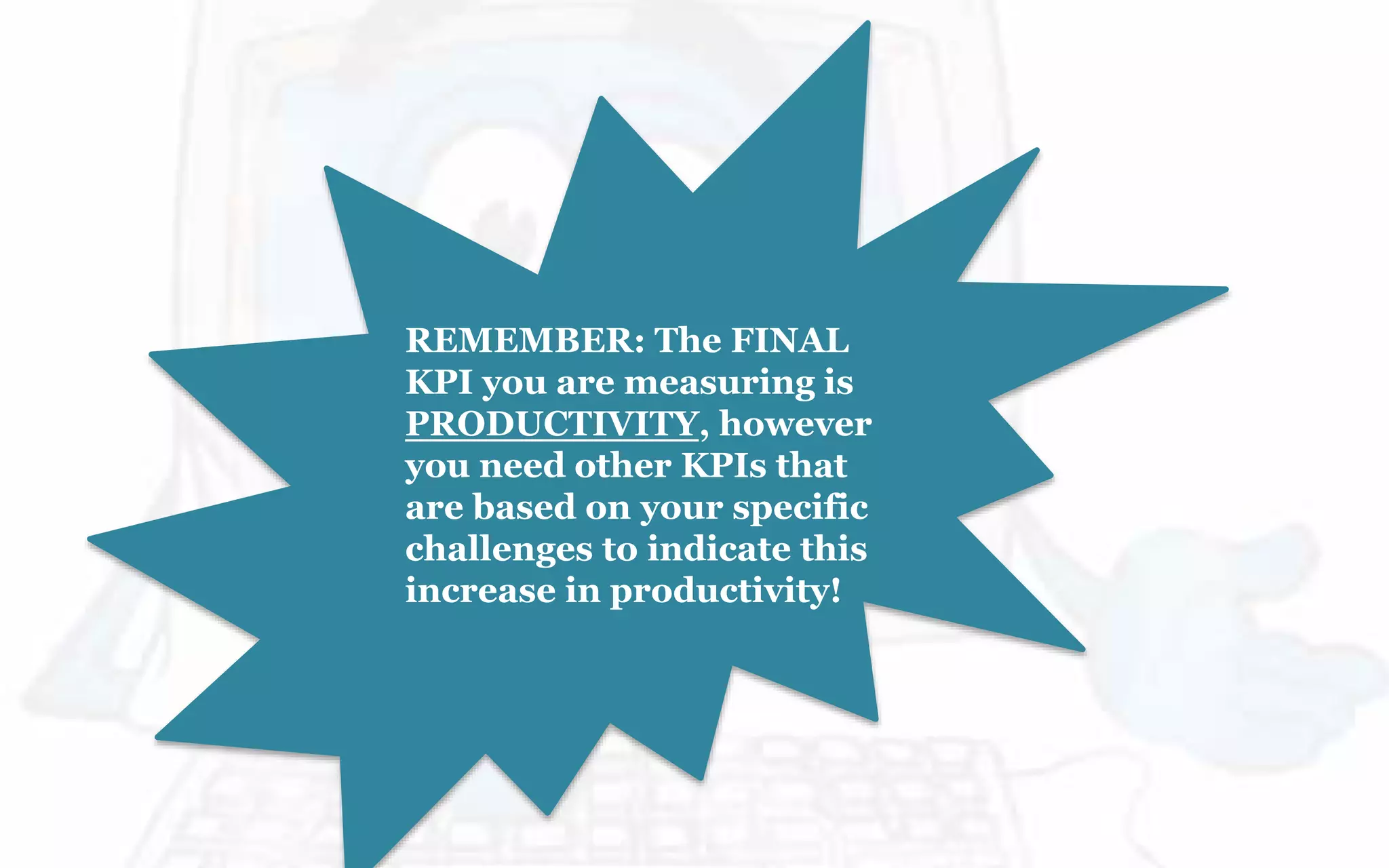 REMEMBER: The FINAL
KPI you are measuring is
PRODUCTIVITY, however
you need other KPIs that
are based on your specific
challenges to indicate this
increase in productivity!
 