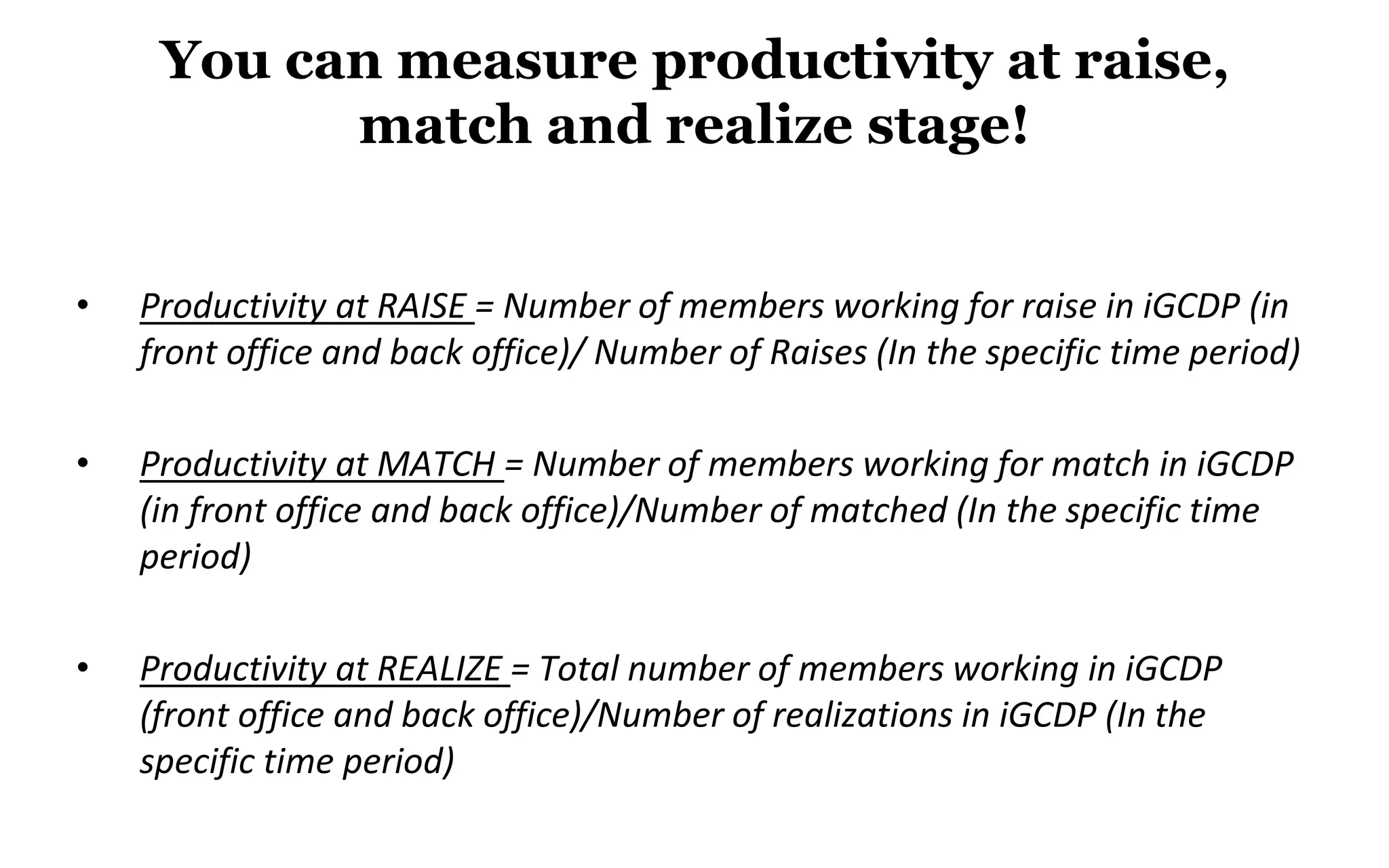 You can measure productivity at raise,
match and realize stage!
• Productivity at RAISE = Number of members working for raise in iGCDP (in
front office and back office)/ Number of Raises (In the specific time period)
• Productivity at MATCH = Number of members working for match in iGCDP
(in front office and back office)/Number of matched (In the specific time
period)
• Productivity at REALIZE = Total number of members working in iGCDP
(front office and back office)/Number of realizations in iGCDP (In the
specific time period)
 